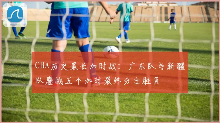 CBA历史最长加时战:广东队与新疆队鏖战五个加时最终分出胜负