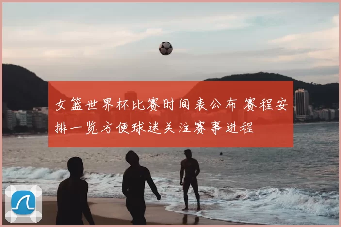 女篮世界杯比赛时间表公布 赛程安排一览方便球迷关注赛事进程