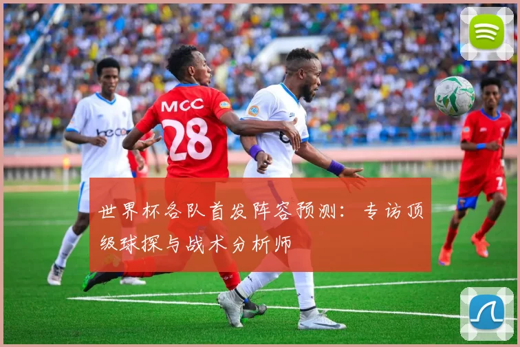 世界杯各队首发阵容预测：专访顶级球探与战术分析师