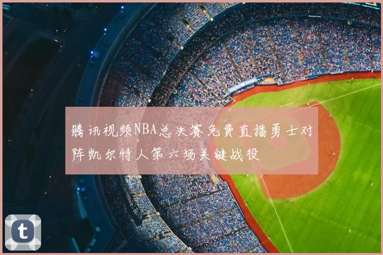 腾讯视频NBA总决赛免费直播勇士对阵凯尔特人第六场关键战役