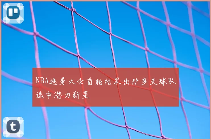 NBA选秀大会首轮结果出炉多支球队选中潜力新星