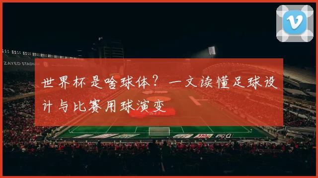 世界杯是啥球体?一文读懂足球设计与比赛用球演变