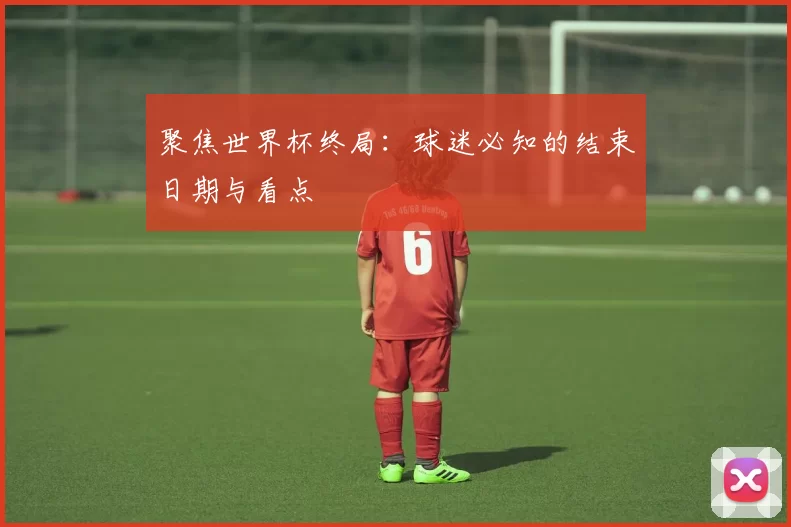聚焦世界杯终局:球迷必知的结束日期与看点