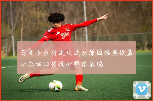 乌度卡分析进攻波动原因强调投篮状态回归将提升整体表现