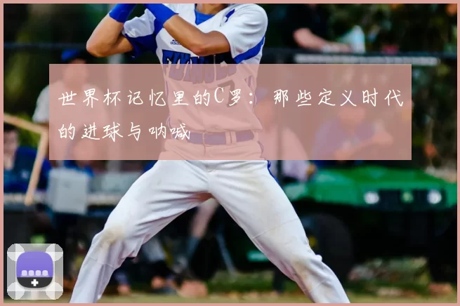 世界杯记忆里的C罗：那些定义时代的进球与呐喊