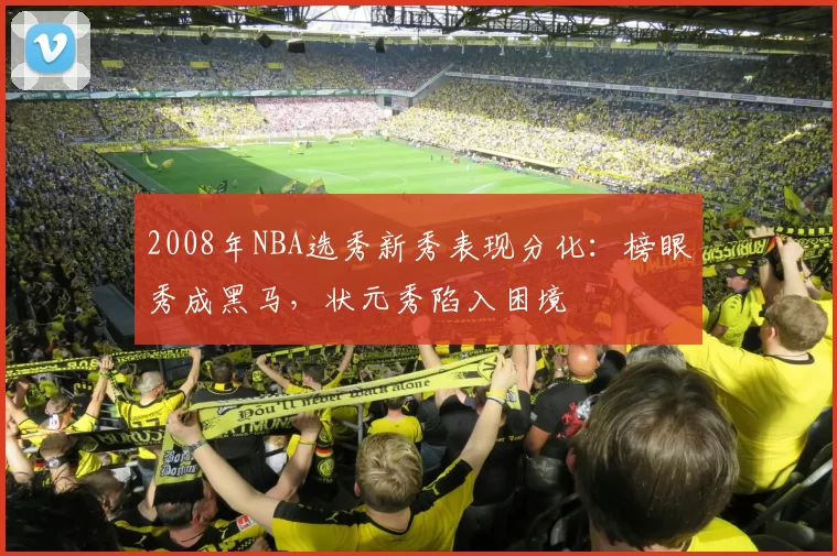 2008年NBA选秀新秀表现分化：榜眼秀成黑马，状元秀陷入困境