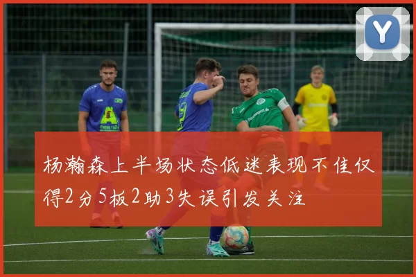 杨瀚森上半场状态低迷表现不佳仅得2分5板2助3失误引发关注