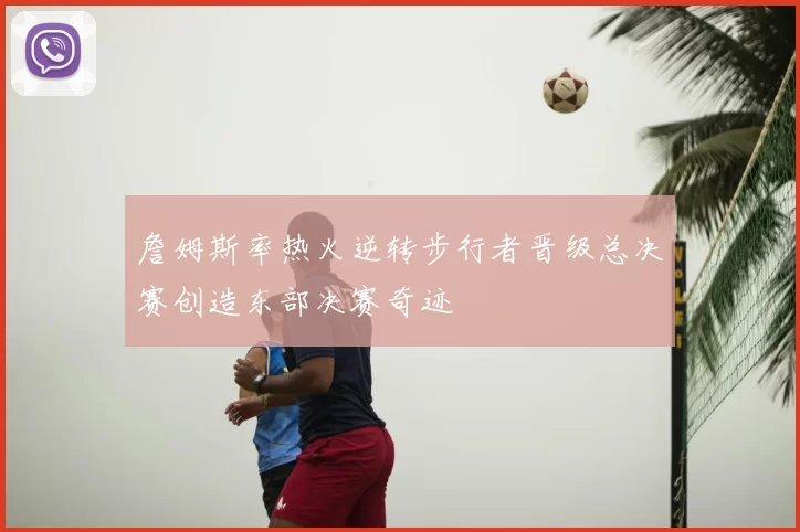 詹姆斯率热火逆转步行者晋级总决赛创造东部决赛奇迹