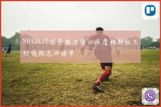 NBA2K20球员能力值公布詹姆斯杜兰特领衔总评榜单