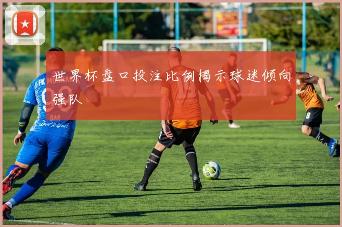 世界杯盘口投注比例揭示球迷倾向强队