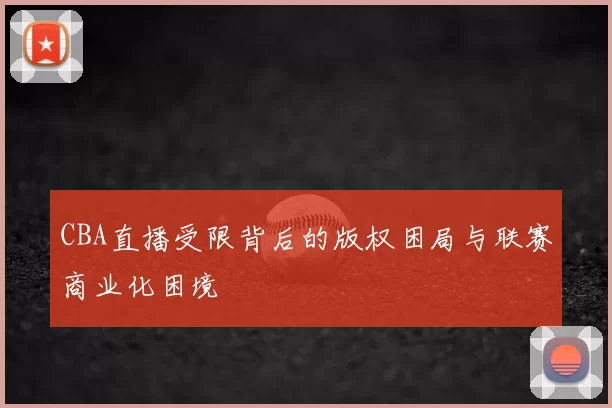 CBA直播受限背后的版权困局与联赛商业化困境